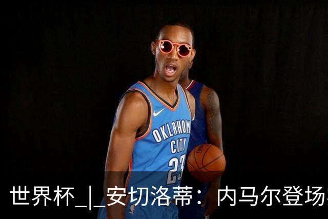 世界杯 | 安切洛蒂：内马尔登场实至名归