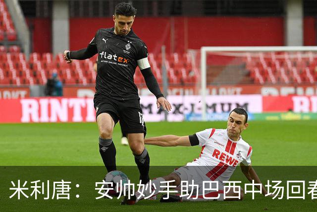 米利唐：安帅妙手助巴西中场回春，在皇马时他就善于倾听建议