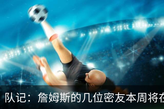 队记：詹姆斯的几位密友本周将在俄亥俄州与他见面 他待在阿克伦
